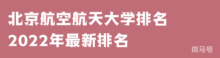 北京航空航天大学排名2022年最新排名（北京航空航天大学排名全国排第几）