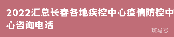 2022汇总长春各地疾控中心疫情防控中心咨询电话（附详情）