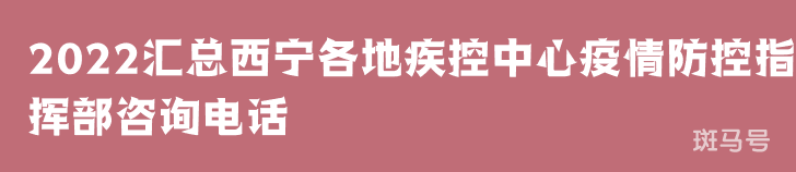 2022汇总西宁各地疾控中心疫情防控指挥部咨询电话（附详情）