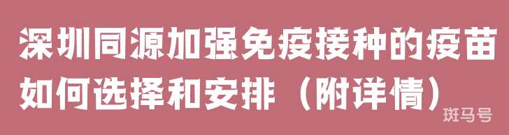 深圳同源加强免疫接种的疫苗如何选择和安排（附详情）(图1)