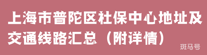 上海市普陀区社保中心地址及交通线路汇总（附详情）