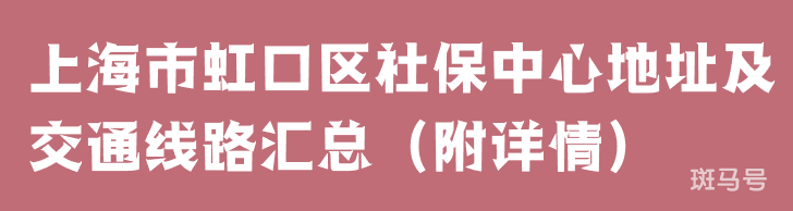 上海市虹口区社保中心地址及交通线路汇总（附详情）