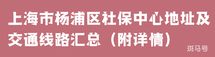 上海市杨浦区社保中心地址及交通线路汇总（附详情）