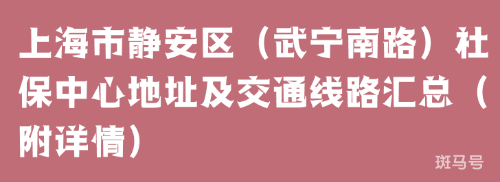 上海市静安区（武宁南路）社保中心地址及交通线路汇总（附详情）