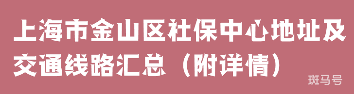 上海市金山区社保中心地址及交通线路汇总（附详情）