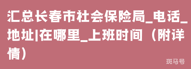 汇总长春市社会保险局_电话_地址|在哪里_上班时间（附详情）