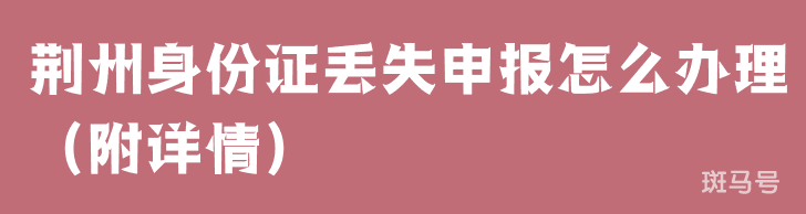 荆州身份证丢失申报怎么办理（附详情）