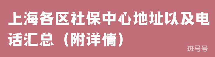 上海各区社保中心地址以及电话汇总（附详情）