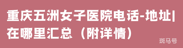 重庆五洲女子医院电话-地址|在哪里汇总（附详情）