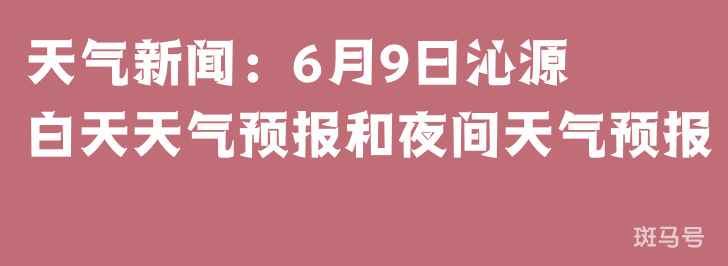 天气新闻：6月9日沁源白天天气预报和夜间天气预报
