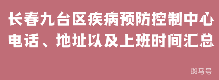 长春九台区疾病预防控制中心电话、地址以及上班时间汇总（附详情）