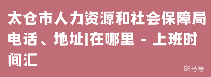太仓市人力资源和社会保障局电话、地址|在哪里 - 上班时间汇总（附详情）