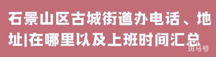 石景山区古城街道办电话、地址|在哪里以及上班时间汇总（附详情）