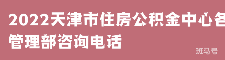 2022天津市住房公积金中心各管理部咨询电话（附详情）
