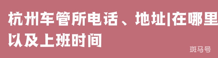 杭州车管所电话、地址|在哪里以及上班时间（附详情）