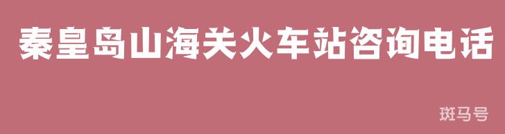 秦皇岛山海关火车站咨询电话（附详情）