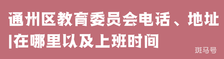 通州区教育委员会电话、地址|在哪里以及上班时间（附详情）