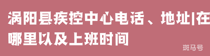 涡阳县疾控中心电话、地址|在哪里以及上班时间（附详情）