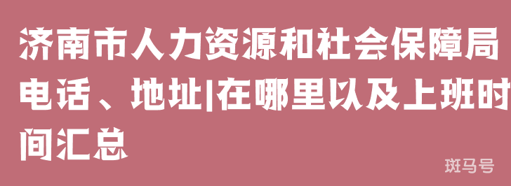 济南市人力资源和社会保障局电话、地址|在哪里以及上班时间汇总（附详情）