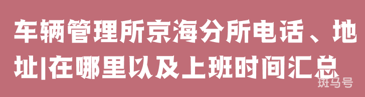 车辆管理所京海分所电话、地址|在哪里以及上班时间汇总（附详情）