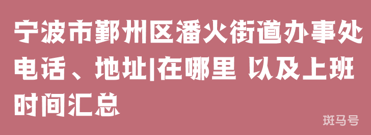 宁波市鄞州区潘火街道办事处电话、地址|在哪里 以及上班时间汇总（附详情）