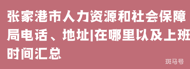 张家港市人力资源和社会保障局电话、地址|在哪里以及上班时间汇总（附详情）