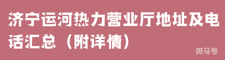 济宁运河热力营业厅地址及电话汇总（附详情）