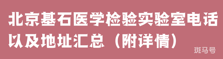 北京基石医学检验实验室电话以及地址汇总（附详情）