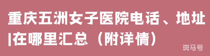 重庆五洲女子医院电话、地址|在哪里汇总(附详情) 重庆五洲女子医院电话、地址|在哪里汇总(附详情)