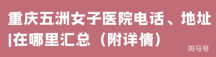重庆五洲女子医院电话、地址|在哪里汇总（附详情）