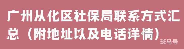 广州从化区社保局联系方式汇总（附地址以及电话详情）