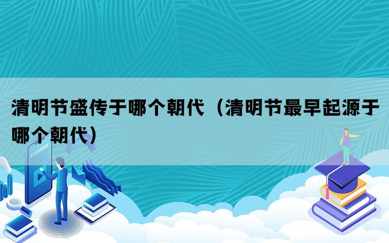 清明节盛传于哪个朝代(清明节最早起源于哪个朝代) 清明节盛传于哪个朝代(清明节最早起源于哪个朝代)