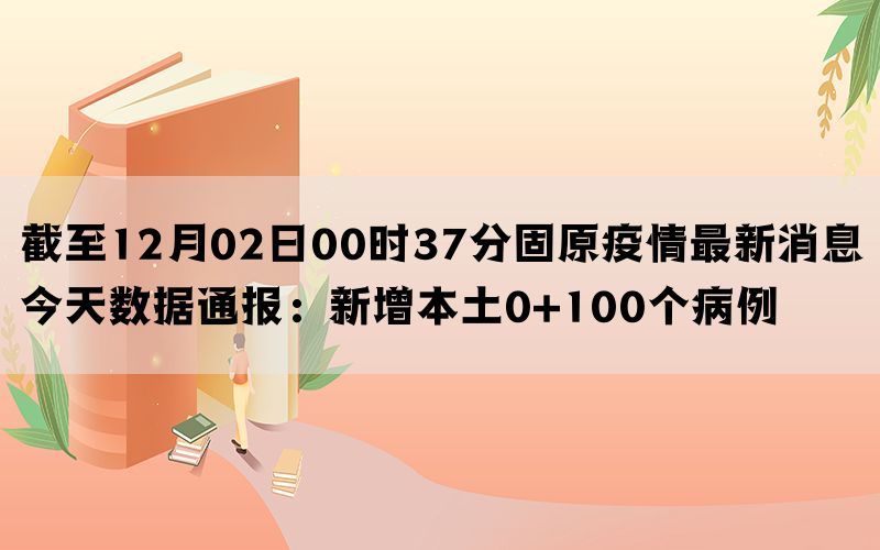 截至12月02日00时37分固原疫情最新消息今天数据通报：新增本土0+100个病例