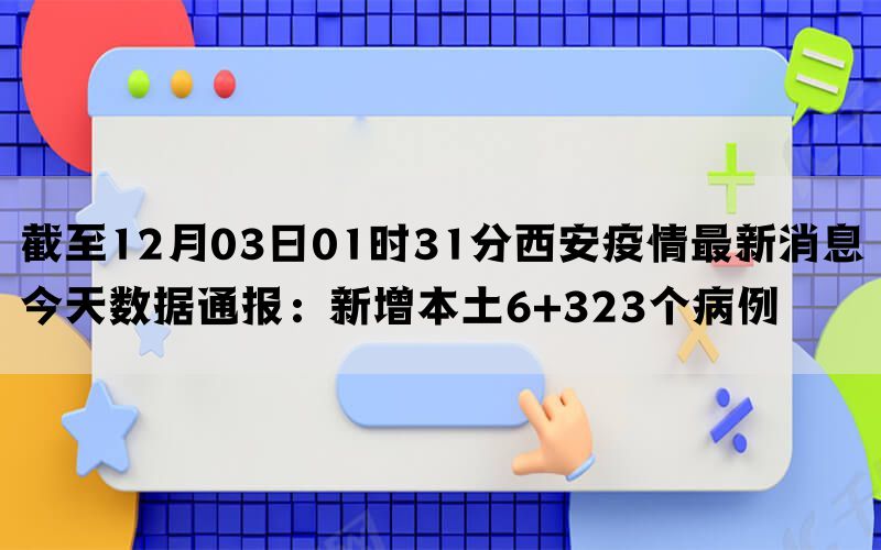 截至12月03日01时31分西安疫情最新消息今天数据通报：新增本土6+323个病例