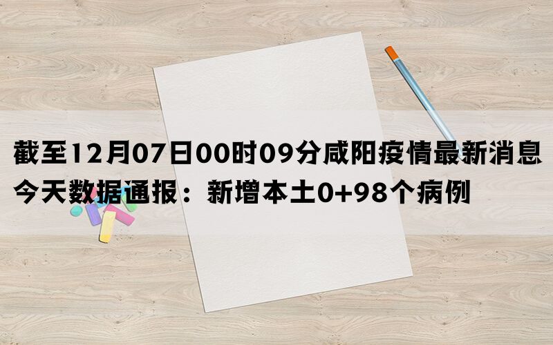 截至12月07日00时09分咸阳疫情最新消息今天数据通报：新增本土0+98个病例