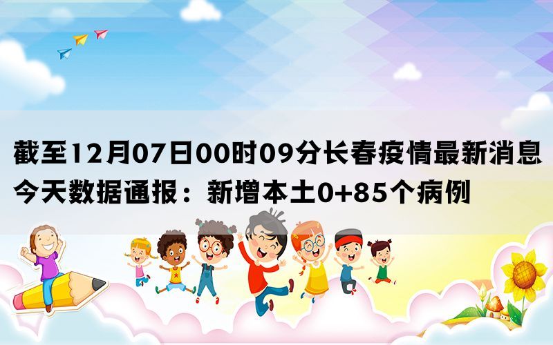 截至12月07日00时09分长春疫情最新消息今天数据通报：新增本土0+85个病例