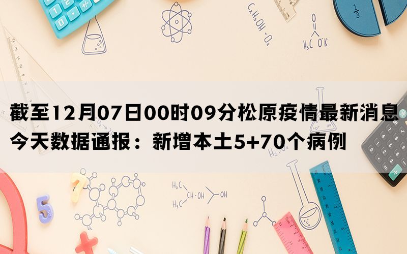 截至12月07日00时09分松原疫情最新消息今天数据通报：新增本土5+70个病例