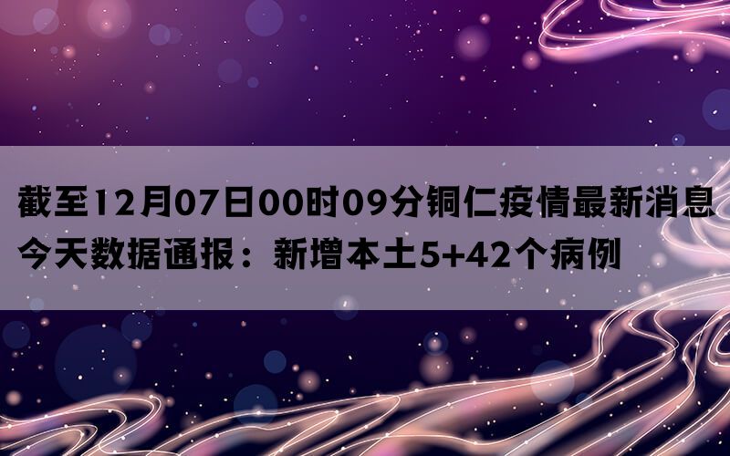 截至12月07日00时09分铜仁疫情最新消息今天数据通报：新增本土5+42个病例