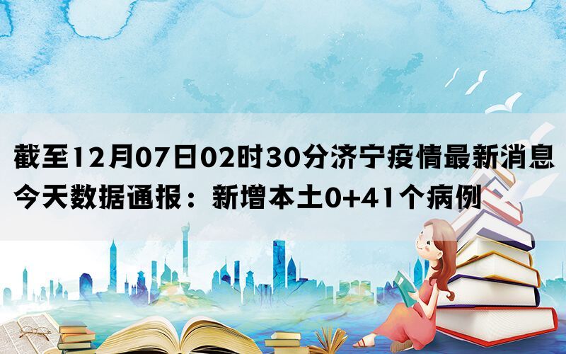 截至12月07日02时30分济宁疫情最新消息今天数据通报：新增本土0+41个病例(图1)