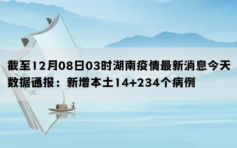 截至12月08日03时湖南疫情最新消息今天数据通报：新增本土14+234个病例