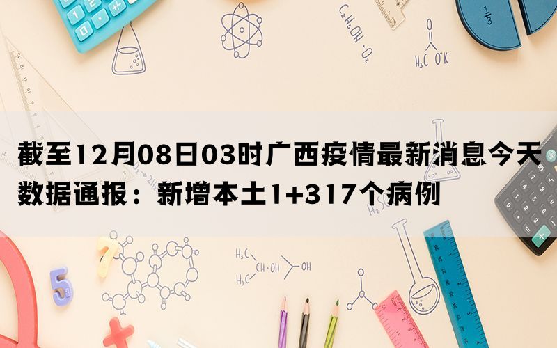 截至12月08日03时广西疫情最新消息今天数据通报：新增本土1+317个病例