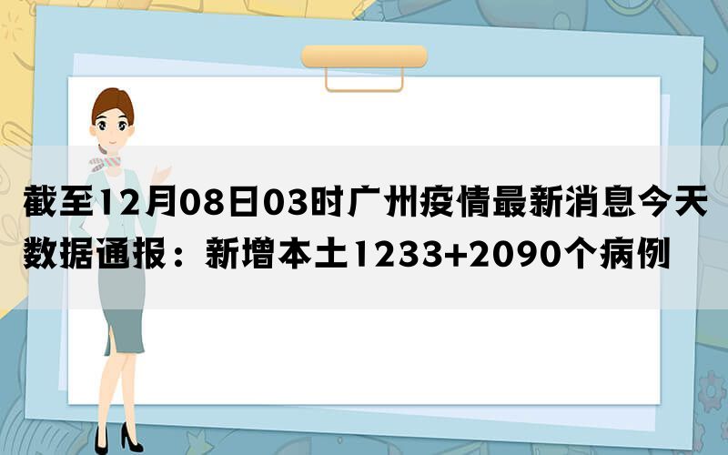 截至12月08日03时广州疫情最新消息今天数据通报：新增本土1233+2090个病例