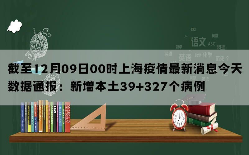 截至12月09日00时上海疫情最新消息今天数据通报：新增本土39+327个病例