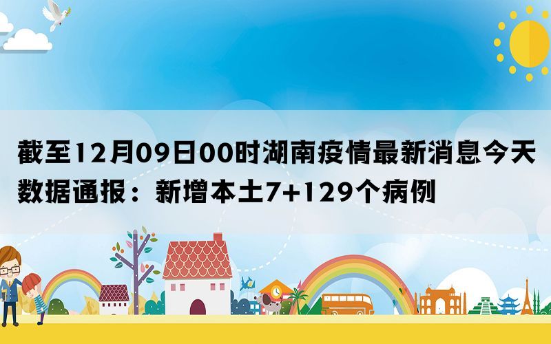 截至12月09日00时湖南疫情最新消息今天数据通报：新增本土7+129个病例