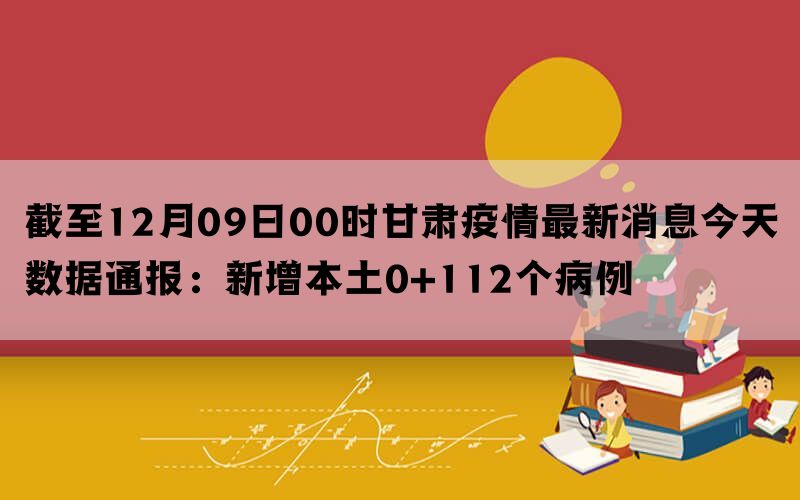 截至12月09日00时甘肃疫情最新消息今天数据通报：新增本土0+112个病例