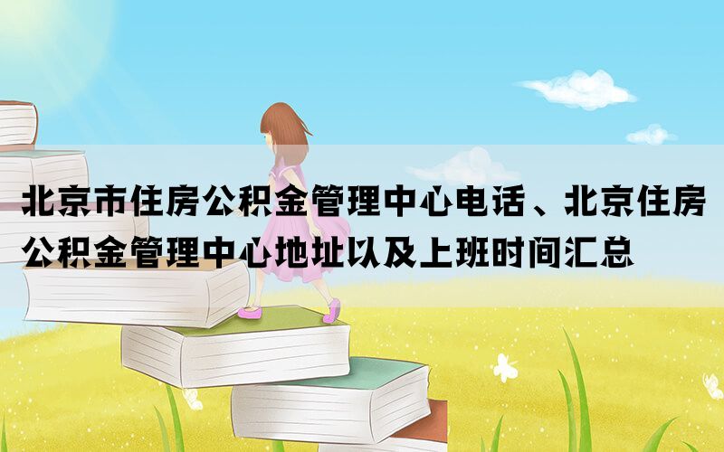 北京市住房公积金管理中心电话、北京住房公积金管理中心地址以及上班时间汇总