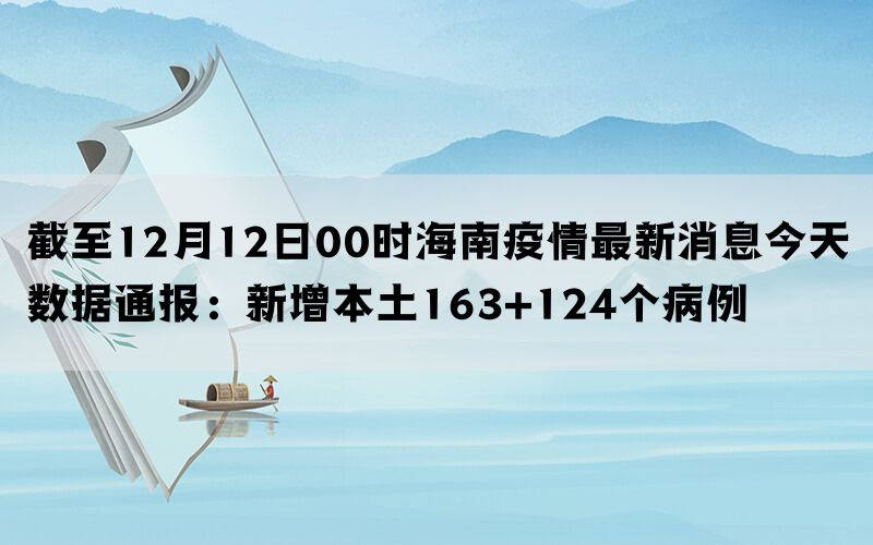 截至12月12日00时海南疫情最新消息今天数据通报：新增本土163+124个病例