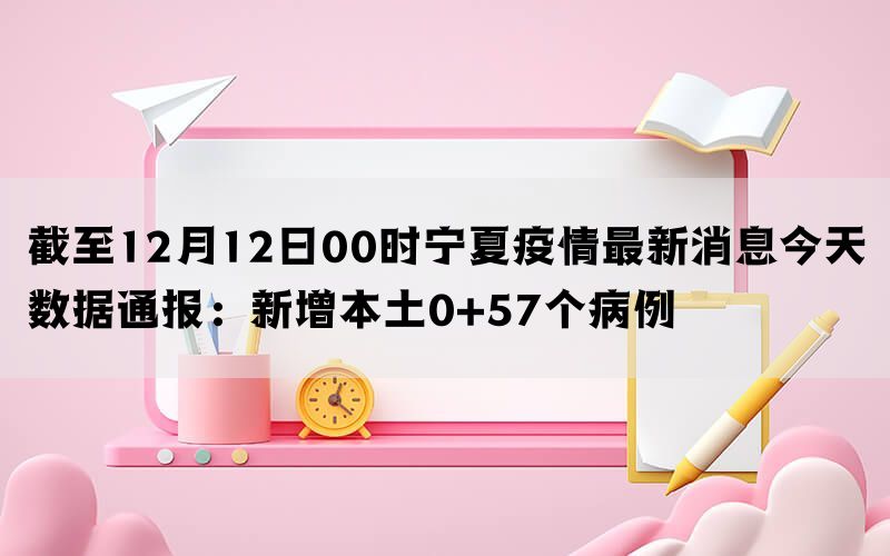 截至12月12日00时宁夏疫情最新消息今天数据通报：新增本土0+57个病例