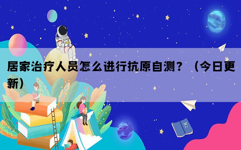 居家治疗人员怎么进行抗原自测？（今日更新）(图1)