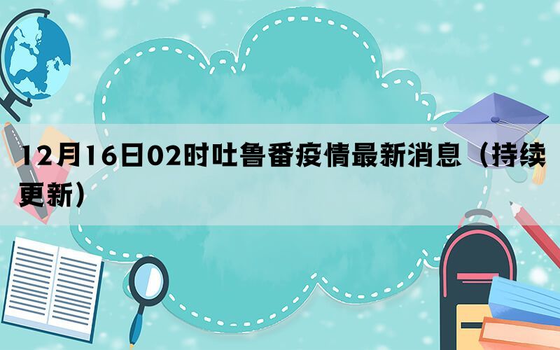 12月16日02时吐鲁番疫情最新消息（持续更新）(图1)